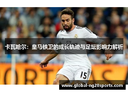 卡瓦哈尔:皇马铁卫的成长轨迹与足坛影响力解析 卡瓦哈尔:皇马铁卫的成长轨迹与足坛影响力解析