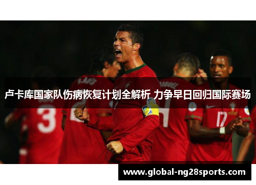 卢卡库国家队伤病恢复计划全解析 力争早日回归国际赛场 卢卡库国家队伤病恢复计划全解析 力争早日回归国际赛场