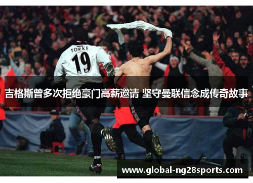 吉格斯曾多次拒绝豪门高薪邀请 坚守曼联信念成传奇故事