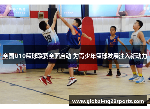 全国U10篮球联赛全面启动 为青少年篮球发展注入新动力