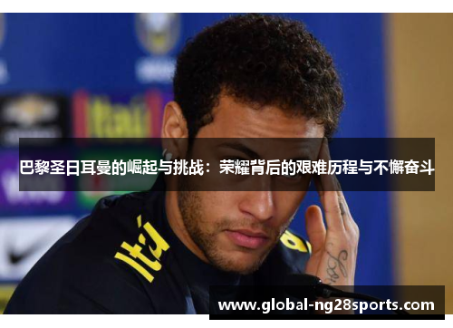 巴黎圣日耳曼的崛起与挑战:荣耀背后的艰难历程与不懈奋斗 巴黎圣日耳曼的崛起与挑战:荣耀背后的艰难历程与不懈奋斗