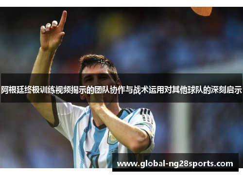 阿根廷终极训练视频揭示的团队协作与战术运用对其他球队的深刻启示