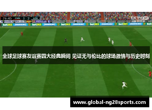 全球足球赛友谊赛四大经典瞬间 见证无与伦比的球场激情与历史时刻