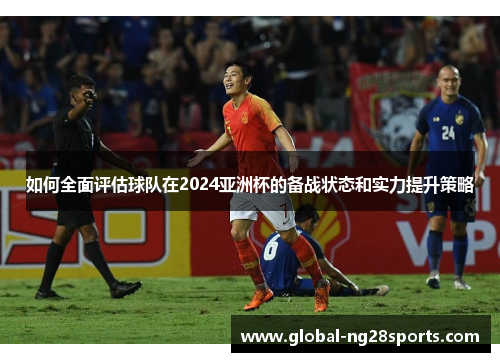 如何全面评估球队在2024亚洲杯的备战状态和实力提升策略 如何全面评估球队在2024亚洲杯的备战状态和实力提升策略