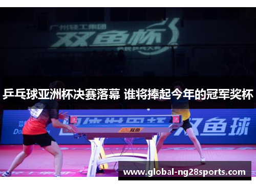 乒乓球亚洲杯决赛落幕 谁将捧起今年的冠军奖杯