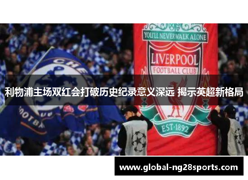 利物浦主场双红会打破历史纪录意义深远 揭示英超新格局 利物浦主场双红会打破历史纪录意义深远 揭示英超新格局