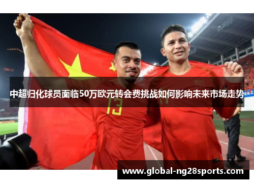 中超归化球员面临50万欧元转会费挑战如何影响未来市场走势