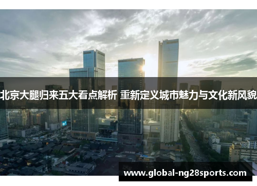 北京大腿归来五大看点解析 重新定义城市魅力与文化新风貌