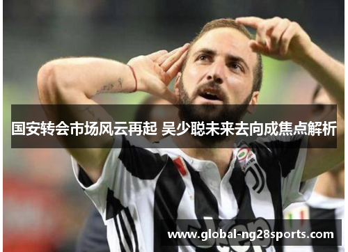 国安转会市场风云再起 吴少聪未来去向成焦点解析