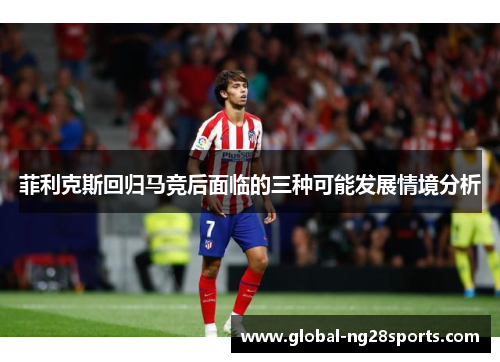 菲利克斯回归马竞后面临的三种可能发展情境分析 菲利克斯回归马竞后面临的三种可能发展情境分析