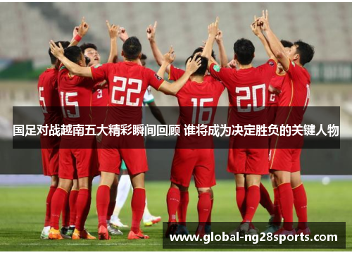 国足对战越南五大精彩瞬间回顾 谁将成为决定胜负的关键人物