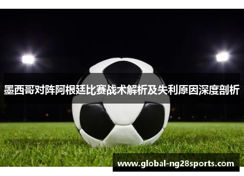 墨西哥对阵阿根廷比赛战术解析及失利原因深度剖析 墨西哥对阵阿根廷比赛战术解析及失利原因深度剖析