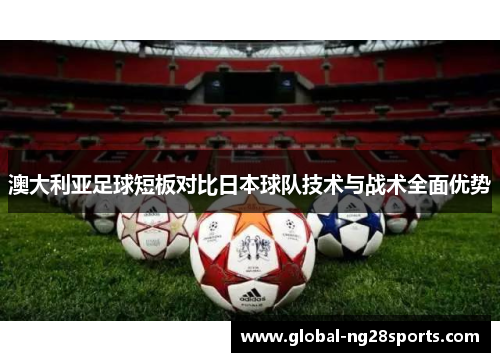 澳大利亚足球短板对比日本球队技术与战术全面优势 澳大利亚足球短板对比日本球队技术与战术全面优势