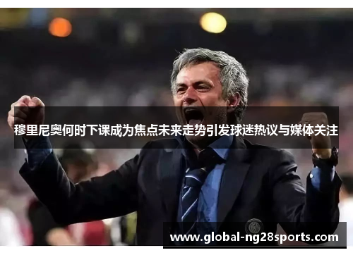 穆里尼奥何时下课成为焦点未来走势引发球迷热议与媒体关注 穆里尼奥何时下课成为焦点未来走势引发球迷热议与媒体关注