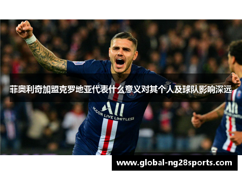 菲奥利奇加盟克罗地亚代表什么意义对其个人及球队影响深远 菲奥利奇加盟克罗地亚代表什么意义对其个人及球队影响深远