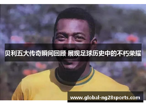 贝利五大传奇瞬间回顾 展现足球历史中的不朽荣耀